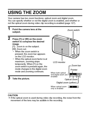 Page 4943English
USING THE ZOOM
Your camera has two zoom functions: optical zoom and digital zoom.
You can specify whether or not the digital zoom is enabled, and whether or 
not the optical zoom during video clip recording is enabled (page 127).
1 Point the camera lens at the 
subject.
2 Press [T] or [W] on the zoom 
switch to compose the desired 
image.
[T]: Zoom in on the subject.
[W]: Zoom out.
hWhen the zoom switch is 
pressed, the zoom bar appears 
on the LCD monitor.
hWhen the optical zoom factor is at...