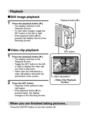 Page 6vEnglish
Playback
kStill image playback
1 Press the playback button [H].
hThe display switches to the 
Playback Screen.
hTo view other images, toggle the 
SET button to the left or right.
hIf the playback button [H] is 
pressed, the display returns to the 
Shooting Screen.
kVideo clip playback
1 Press the playback button [H].
hThe display switches to the 
Playback Screen.
hToggle the SET button to the left 
or right to display the video clip 
you wish to play back.
hVideo clips are indicated by a 
video...