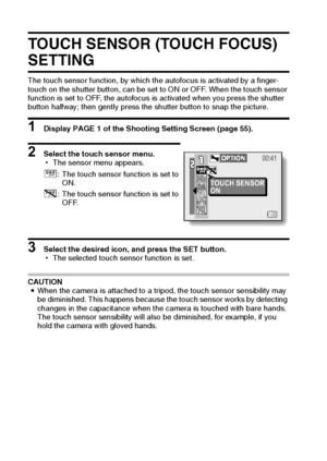 Page 7165English
TOUCH SENSOR (TOUCH FOCUS) 
SETTING
The touch sensor function, by which the autofocus is activated by a finger-
touch on the shutter button, can be set to ON or OFF. When the touch sensor 
function is set to OFF, the autofocus is activated when you press the shutter 
button halfway; then gently press the shutter button to snap the picture.
1 Display PAGE 1 of the Shooting Setting Screen (page 55).
2 Select the touch sensor menu.
hThe sensor menu appears.
3 Select the desired icon, and press the...