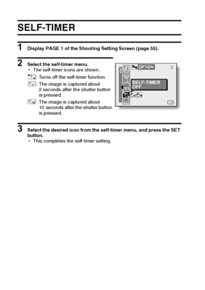 Page 7771English
SELF-TIMER
1 Display PAGE 1 of the Shooting Setting Screen (page 55).
2 Select the self-timer menu.
hThe self-timer icons are shown.
3 Select the desired icon from the self-timer menu, and press the SET 
button.
hThis completes the self-timer setting. N: Turns off the self-timer function.
y: The image is captured about 
2 seconds after the shutter button 
is pressed.
x: The image is captured about 
10 seconds after the shutter button 
is pressed.
SELF-TIMER
OFF
Downloaded From...