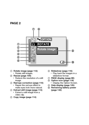 Page 96English90
PA G E  2
1Rotate image (page 112)
hRotate still images.
2Resize (page 109)
hReduce the resolution of a still 
image.
3Red-eye correction (page 110)
hRepair the red-eye effect to 
make eyes look more natural.
4Extract still image (page 113)
hExtract a still image from a 
video clip.
5Copy image (page 114)6Slideshow (page 116)
hPlay back the images in a 
slideshow format.
7PAGE display (page 88)
8Option icon (page 118)
hDisplay the Option Screen.
9Help display (page 125)
0Remaining battery power...