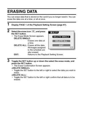 Page 9993English
ERASING DATA
You can erase data that is stored on the card if you no longer need it. You can 
erase the data one at a time, or all at once.
1 Display PAGE 1 of the Playback Setting Screen (page 87).
2 Select the erase icon c, and press 
the SET button.
hThe Erase Mode Screen appears.
DELETE SINGLE:
Erases one data at 
a time.
DELETE ALL:Erases all the data. 
All images assigned 
to the schedule are 
also erased.
EXIT:Returns to the Playback Setting Screen.
3 Toggle the SET button up or down the...