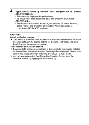 Page 100English94
4 Toggle the SET button up to select “YES”, and press the SET button.

hThe currently displayed image is deleted.
hTo erase other data, select the data, and press the SET button.

hThe Erase Confirmation Screen again appears. To erase the data, 
select “YES”, and press the SET button. When data erase is 
completed, “NO IMAGE” is shown.
CAUTION
About protected images
iData which is protected from accidental erase cannot be erased. To erase 
protected data, set the protect setting for the data to...