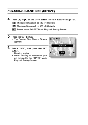 Page 104101English
CHANGING IMAGE SIZE (RESIZE)
4 Press [n] or [o] on the arrow button to select the new image size.
5 Press the SET button. 
hThe Confirm Size Change Screen
appears.
6 Select “YES”, and press the SET
button.
hResizing begins.
hWhen resizing is completed, you
are returned to the EXPERT Mode
Playback Setting Screen.: The saved image will be 640 × 480 pixels.
: The saved image will be 320 × 240 pixels.
: Return to the EXPERT Mode Playback Setting Screen.RESIZE?
YES
EXIT
Downloaded From...