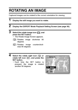 Page 105English102
ROTATING AN IMAGE
Captured images can be rotated to the correct orientation for viewing.
1 Display the still image you want to rotate.
2 Display the EXPERT Mode Playback Setting Screen (see page 36).
3 Select the rotate image icon  , and
press the SET button.
hThe Rotate Image Screen appears. 
4 Select the rotate right icon   or
rotate left icon  , and press the
SET button.
hEach time the SET button is
pressed, the image is rotated
another 90 degrees.: Rotates image clockwise 90
degrees
:...