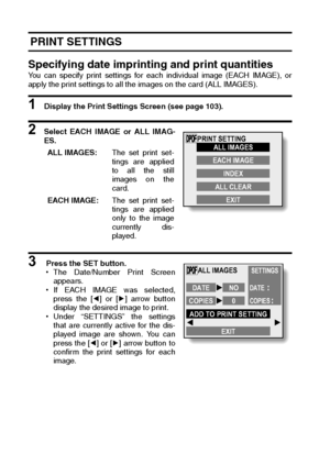 Page 108105English
 PRINT SETTINGS
Specifying date imprinting and print quantities
You can specify print settings for each individual image (EACH IMAGE), or
apply the print settings to all the images on the card (ALL IMAGES).
1 Display the Print Settings Screen (see page 103).
2 Select EACH IMAGE or ALL IMAG-
ES.
3  Press the SET button.
hThe Date/Number Print Screen
appears.
hIf EACH IMAGE was selected,
press the [l] or [m] arrow button
display the desired image to print.
hUnder “SETTINGS” the settings
that are...