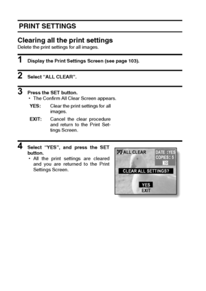 Page 112109English
 PRINT SETTINGS
Clearing all the print settings
Delete the print settings for all images.
1 Display the Print Settings Screen (see page 103).
2 Select “ALL CLEAR”.
3 Press the SET button.
hThe Confirm All Clear Screen appears.
4 Select “YES”, and press the SET
button.
hAll the print settings are cleared
and you are returned to the Print
Settings Screen. YES:Clear the print settings for all
images.
EXIT:Cancel the clear procedure
and return to the Print Set-
tings Screen.ALL CLEAR
CLEAR ALL...