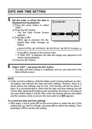 Page 120117English
DATE AND TIME SETTING
5 Set the order in which the date is
displayed during playback. 
1Press the arrow button to select
“DISP”. 
2Press the SET button. 
hThe Set Date Format Screen
appears. 
3Press [n] or [o]. 
hWhen [n] is pressed, the dis-
played date order changes as
follows: 
hPress [o] to change in the reverse order. 
hIf “DISP OFF” is selected, the date the image was captured is not
shown during playback. 
4Press the SET button. 
6 Select “EXIT”, and press the SET button. 
hThe date and...