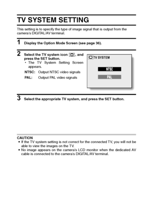 Page 125English122
TV SYSTEM SETTING
This setting is to specify the type of image signal that is output from the 
camera’s DIGITAL/AV terminal. 
1 Display the Option Mode Screen (see page 36). 
2 Select the TV system icon  , and
press the SET button. 
hThe TV System Setting Screen
appears. 
3 Select the appropriate TV system, and press the SET button. 
CAUTION 
iIf the TV system setting is not correct for the connected TV, you will not be
able to view the images on the TV. 
iNo image appears on the camera’s LCD...