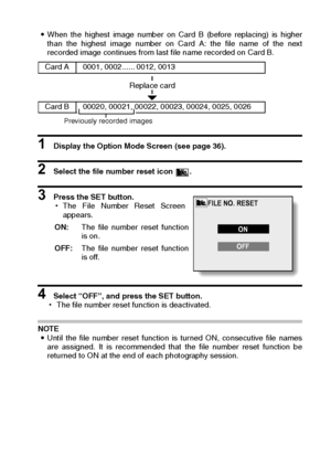 Page 129English126
iWhen the highest image number on Card B (before replacing) is higher
than the highest image number on Card A: the file name of the next
recorded image continues from last file name recorded on Card B. 
1 Display the Option Mode Screen (see page 36). 
2 Select the file number reset icon  . 
3 Press the SET button. 
hThe File Number Reset Screen
appears. 
4 Select “OFF”, and press the SET button. 
hThe file number reset function is deactivated. 
NOTE 
iUntil the file number reset function is...