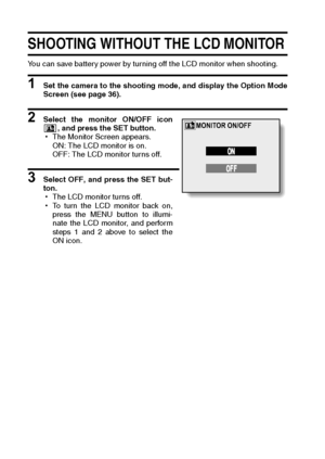 Page 130127English
SHOOTING WITHOUT THE LCD MONITOR
You can save battery power by turning off the LCD monitor when shooting.
1 Set the camera to the shooting mode, and display the Option Mode
Screen (see page 36).
2 Select the monitor ON/OFF icon
, and press the SET button.
hThe Monitor Screen appears.
ON: The LCD monitor is on.
OFF: The LCD monitor turns off.
3 Select OFF, and press the SET but-
ton.
hThe LCD monitor turns off.
hTo turn the LCD monitor back on,
press the MENU button to illumi-
nate the LCD...