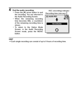 Page 133English130
4 End the audio recording. 
hPress the [o] arrow button to end
the recording. You are returned to
the Audio Recording Screen. 
hWhen the remaining recording
time becomes little, a countdown
of the remaining recording time is
shown. 
hTo return to the Option Mode
Screen, in the Audio Recording
Screen mode, press the MENU
button. 
HINT 
iEach single recording can consist of up to 9 hours of recording time. 
AUDIO REC
RECORDING
Recording time (min:sec)REC (recording) indicator
Downloaded From...