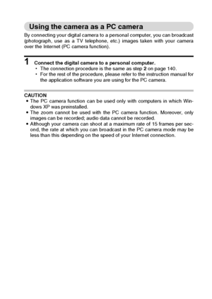 Page 147English144
Using the camera as a PC camera
By connecting your digital camera to a personal computer, you can broadcast
(photograph, use as a TV telephone, etc.) images taken with your camera
over the Internet (PC camera function). 
1 Connect the digital camera to a personal computer. 
hThe connection procedure is the same as step 2 on page 140. 
hFor the rest of the procedure, please refer to the instruction manual for
the application software you are using for the PC camera. 
CAUTION 
iThe PC camera...