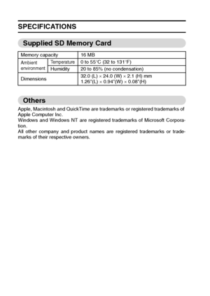 Page 184181English
SPECIFICATIONS
Supplied SD Memory Card
Others
Apple, Macintosh and QuickTime are trademarks or registered trademarks of 
Apple Computer Inc. 
Windows and Windows NT are registered trademarks of Microsoft Corpora-
tion. 
All other company and product names are registered trademarks or trade-
marks of their respective owners. Memory capacity 16 MB
Ambient 
environmentTemperature0 to 55°C (32 to 131°F)
Humidity 20 to 85% (no condensation)
Dimensions32.0 (L) × 24.0 (W) × 2.1 (H) mm
1.26(L) ×...