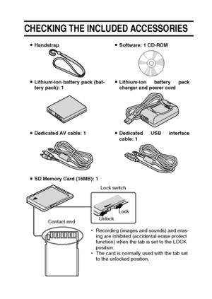 Page 27English24
CHECKING THE INCLUDED ACCESSORIES 
iHandstrapiSoftware: 1 CD-ROM
iLithium-ion battery pack (bat-
tery pack): 1iLithium-ion battery pack
charger and power cord
iDedicated AV cable: 1iDedicated USB interface
cable: 1
iSD Memory Card (16MB): 1
hRecording (images and sounds) and eras-
ing are inhibited (accidental erase protect 
function) when the tab is set to the LOCK 
position.
hThe card is normally used with the tab set 
to the unlocked position.Lock switch
UnlockLock
Contact end
Downloaded...