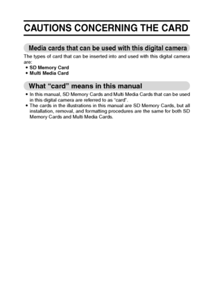 Page 29English26
CAUTIONS CONCERNING THE CARD
Media cards that can be used with this digital camera 
The types of card that can be inserted into and used with this digital camera
are: 
iSD Memory Card 
iMulti Media Card 
What “card” means in this manual 
iIn this manual, SD Memory Cards and Multi Media Cards that can be used
in this digital camera are referred to as “card”. 
iThe cards in the illustrations in this manual are SD Memory Cards, but all
installation, removal, and formatting procedures are the same...