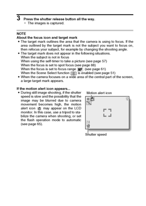 Page 47English44
3 Press the shutter release button all the way.
hThe images is captured.
NOTE 
About the focus icon and target mark 
iThe target mark outlines the area that the camera is using to focus. If the
area outlined by the target mark is not the subject you want to focus on,
then refocus your subject, for example by changing the shooting angle. 
iThe target mark does not appear in the following situations. 
When the subject is not in focus 
When using the self-timer to take a picture (see page 57)...