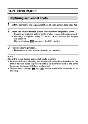 Page 4845English
CAPTURING IMAGES
Capturing sequential shots
1 Set the camera to the sequential shots shooting mode (see page 42). 
2 Press the shutter release button to capture the sequential shots. 
hImages are captured as long as the shutter release button is pressed. 
hAn image is captured every 0.7 second. A maximum of four images
are captured.
hDuring shooting,   appears in the LCD monitor. 
3 Finish capturing images. 
hRelease the shutter release button to end recording. 
NOTE 
About the focus during...