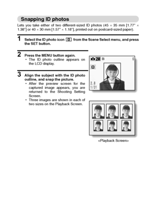 Page 59English56
Snapping ID photos
Lets you take either of two different-sized ID photos (45 × 35 mm [1.77 ×
1.38] or 40 × 30 mm [1.57 × 1.18], printed out on postcard-sized paper).
1 Select the ID photo icon   from the Scene Select menu, and press
the SET button.
2 Press the MENU button again.
hThe ID photo outline appears on
the LCD display.
3 Align the subject with the ID photo
outline, and snap the picture.
hAfter the preview screen for the
captured image appears, you are
returned to the Shooting Setting...
