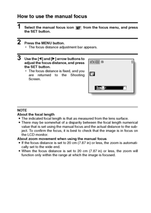 Page 65English62
How to use the manual focus
1 Select the manual focus icon   from the focus menu, and press
the SET button.
2 Press the MENU button.
hThe focus distance adjustment bar appears.
3 Use the [l] and [m] arrow buttons to
adjust the focus distance, and press
the SET button.
hThe focus distance is fixed, and you
are returned to the Shooting
Screen.
NOTE
About the focal length
iThe indicated focal length is that as measured from the lens surface.
iThere may be somewhat of a disparity between the focal...