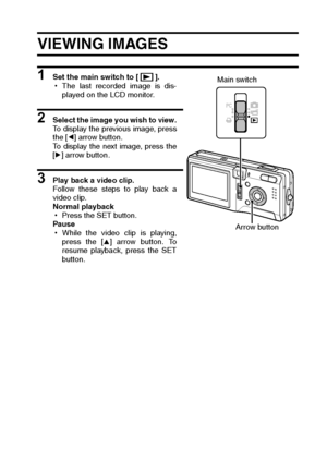 Page 71English68
PLAYBACK 
VIEWING IMAGES
1 Set the main switch to [ ].
hThe last recorded image is dis-
played on the LCD monitor.
2 Select the image you wish to view.
To display the previous image, press
the [l] arrow button.
To display the next image, press the
[m] arrow button.
3 Play back a video clip.
Follow these steps to play back a
video clip.
Normal playback
hPress the SET button.
Pause
hWhile the video clip is playing,
press the [n] arrow button. To
resume playback, press the SET
button.
Main switch...