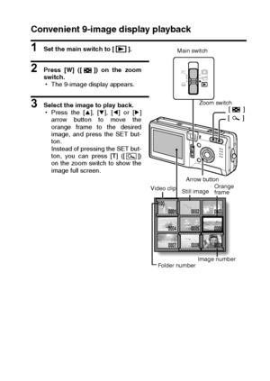 Page 73English70
Convenient 9-image display playback
1 Set the main switch to [ ].
2 Press [W] ([ ]) on the zoom
switch.
hThe 9-image display appears.
3 Select the image to play back.
hPress the [n], [o], [l] or [m]
arrow button to move the
orange frame to the desired
image, and press the SET but-
ton.
Instead of pressing the SET but-
ton, you can press [T] ([ ])
on the zoom switch to show the
image full screen.
 100
0001 0002 0003
0004 0006
0008 0009
0009
0005
0007
Main switch
Zoom switch
[][]
Video clip
Still...