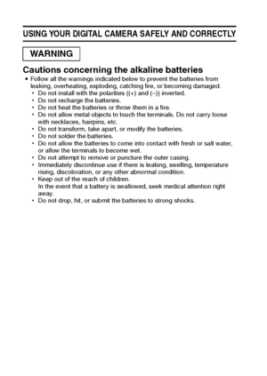 Page 129English
USING YOUR DIGITAL CAMERA SAFELY AND CORRECTLY
Cautions concerning the alkaline batteriesiFollow all the warnings indicated below to prevent the batteries from 
leaking, overheating, exploding, catching fire, or becoming damaged.
hDo not install with the polarities ((+) and (–)) inverted.
hDo not recharge the batteries.
hDo not heat the batteries or throw them in a fire.
hDo not allow metal objects to touch the terminals. Do not carry loose 
with necklaces, hairpins, etc.
hDo not transform, take...