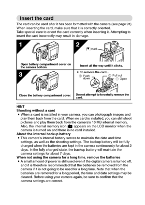 Page 25English22
Insert the card
The card can be used after it has been formatted with the camera (see page 91).When inserting the card, make sure that it is correctly oriented.
Take special care to orient the card correctly when inserting it. Attempting to 
insert the card incorrectly may result in damage.
 
HINT
Shooting without a card
iWhen a card is installed in your camera, you can photograph images and 
play them back from the card. When no card is installed, you can still shoot 
pictures and play them...