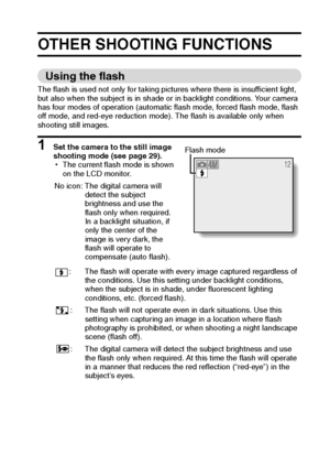 Page 37English34
OTHER SHOOTING FUNCTIONS 
Using the flash 
The flash is used not only for taking pictures where there is insufficient light, 
but also when the subject is in shade or in backlight conditions. Your camera 
has four modes of operation (automatic flash mode, forced flash mode, flash 
off mode, and red-eye reduction mode). The flash is available only when 
shooting still images. 
1 Set the camera to the still image 
shooting mode (see page 29).
hThe current flash mode is shown 
on the LCD monitor....