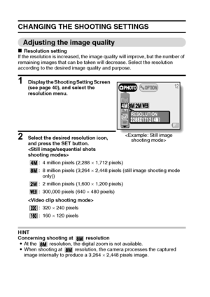 Page 5451English
CHANGING THE SHOOTING SETTINGS
Adjusting the image quality
kResolution setting
If the resolution is increased, the image quality will improve, but the number of 
remaining images that can be taken will decrease. Select the resolution 
according to the desired image quality and purpose. 
1 Display the Shooting Setting Screen  
(see page 40), and select the 
resolution menu. 
2 Select the desired resolution icon, 
and press the SET button. 


HINT 
Concerning shooting at   resolution
iAt the...