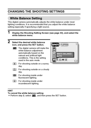 Page 5855English
CHANGING THE SHOOTING SETTINGS
White Balance Setting
This digital camera automatically adjusts the white balance under most 
lighting conditions. It is recommended that you adjust the white balance 
setting especially if specifying a light source.
1 Display the Shooting Setting Screen (see page 40), and select the 
white balance menu.
2 Select the desired white balance 
icon, and press the SET button.
HINT 
To cancel the white balance setting 
iPerform step 2, select  , and then press the SET...