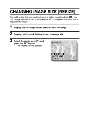 Page 67English64
CHANGING IMAGE SIZE (RESIZE)
For a still image that was captured using a higher resolution than  , you 
can change the size to 640 × 480 pixels or 320 × 240 pixels and save it as a 
separate still image.
1 Display the still image whose size you want to change.
2 Display the Playback Setting Screen (see page 62). 
3 Select the resize icon  , and 
press the SET button.
hThe Resize Screen appears.RESIZE
EXIT
Downloaded From camera-usermanual.com Sanyo Manuals 