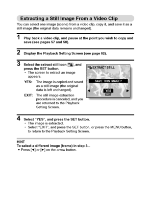 Page 77English74
Extracting a Still Image From a Video Clip
You can select one image (scene) from a video clip, copy it, and save it as a 
still image (the original data remains unchanged).
1 Play back a video clip, and pause at the point you wish to copy and 
save (see pages 57 and 58).
2 Display the Playback Setting Screen (see page 62).
3 Select the extract still icon  , and 
press the SET button.
hThe screen to extract an image 
appears.
4 Select “YES”, and press the SET button.
hThe image is extracted....