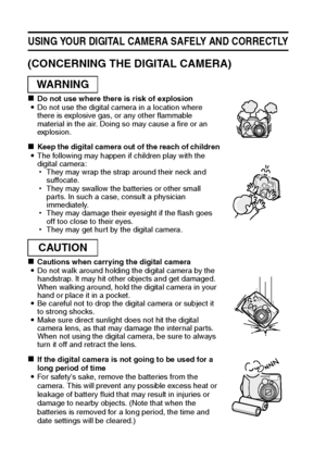 Page 107English
USING YOUR DIGITAL CAMERA SAFELY AND CORRECTLY
(CONCERNING THE DIGITAL CAMERA)
kDo not use where there is risk of explosion
iDo not use the digital camera in a location where 
there is explosive gas, or any other flammable 
material in the air. Doing so may cause a fire or an 
explosion. 
kKeep the digital camera out of the reach of children
iThe following may happen if children play with the 
digital camera: 
hThey may wrap the strap around their neck and 
suffocate.
hThey may swallow the...