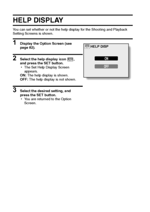 Page 9289English
HELP DISPLAY
You can set whether or not the help display for the Shooting and Playback 
Setting Screens is shown.
1 Display the Option Screen (see 
page 82). 
2 Select the help display icon , 
and press the SET button. 
hThe Set Help Display Screen 
appears.
ON: The help display is shown.
OFF: The help display is not shown.
3 Select the desired setting, and 
press the SET button.
hYou are returned to the Option 
Screen.
ON
OFF
HELP DISP
Downloaded From camera-usermanual.com Sanyo Manuals 