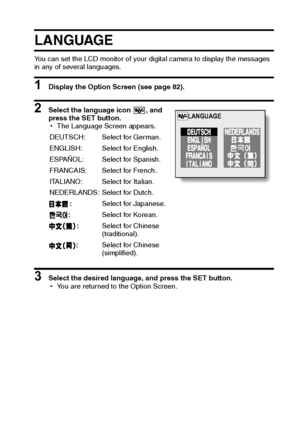 Page 93English90
LA NGUAGE
You can set the LCD monitor of your digital camera to display the messages 
in any of several languages. 
1 Display the Option Screen (see page 82). 
2 Select the language icon  , and 
press the SET button. 
hThe Language Screen appears.
3 Select the desired language, and press the SET button.
hYou are returned to the Option Screen. DEUTSCH: Select for German.
ENGLISH: Select for English.
ESPAÑOL: Select for Spanish.
FRANCAIS: Select for French.
ITALIANO: Select for Italian....