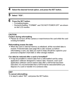 Page 95English92
4 Select the desired format option, and press the SET button.
5 Select “YES”.
6 Press the SET button.
hFormatting begins.
hDuring formatting, “FORMAT” and “DO NOT POWER OFF” are shown 
on the LCD monitor.
CAUTION
Caution during reformatting
iPlease do not turn off the camera or insert/remove the card while the card 
is being formatted.
Reformatting erases the data
iWhen the card or internal memory is initialized, all the recorded data is 
erased. Protected data (see page 68) is also erased, so...