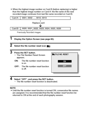 Page 99English96
iWhen the highest image number on Card B (before replacing) is higher 
than the highest image number on Card A: the file name of the next 
recorded image continues from last file name recorded on Card B. 
1 Display the Option Screen (see page 82). 
2 Select the file number reset icon  . 
3 Press the SET button. 
hThe File Number Reset Screen 
appears. 
4 Select “OFF”, and press the SET button. 
hThe file number reset function is deactivated. 
NOTE 
iUntil the file number reset function is...