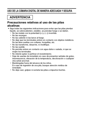 Page 129Español
USO DE LA CÁMARA DIGITAL DE MANERA ADECUADA Y SEGURA
Precauciones relativas al uso de las pilas 
alcalinas
iSiga todas las siguientes indicaciones para evitar que las pilas pierdan 
líquido, se sobrecalienten, estallen, se prendan fuego o se dañen.
hNo las instale con la polaridad ((+) y (–)) invertida.
hNo las recargue.
hNo las caliente ni las lance al fuego.
hNo deje que los terminales entren en contacto con objetos metálicos. 
No las lleve sueltas con collares, horquillas, etc.
hNo las...