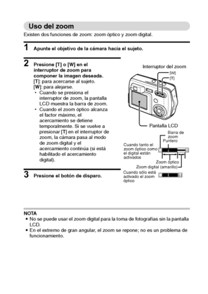 Page 39Español36
Uso del zoom
Existen dos funciones de zoom: zoom óptico y zoom digital. 
1 Apunte el objetivo de la cámara hacia el sujeto. 
2 Presione [T] o [W] en el 
interruptor de zoom para 
componer la imagen deseada. 
[T]: para acercarse al sujeto. 
[W]: para alejarse. 
hCuando se presiona el 
interruptor de zoom, la pantalla 
LCD muestra la barra de zoom. 
hCuando el zoom óptico alcanza 
el factor máximo, el 
acercamiento se detiene 
temporalmente. Si se vuelve a 
presionar [T] en el interruptor de...