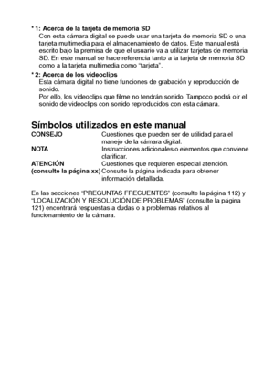 Page 5Español2
* 1: Acerca de la tarjeta de memoria SD
Con esta cámara digital se puede usar una tarjeta de memoria SD o una 
tarjeta multimedia para el almacenamiento de datos. Este manual está 
escrito bajo la premisa de que el usuario va a utilizar tarjetas de memoria 
SD. En este manual se hace referencia tanto a la tarjeta de memoria SD 
como a la tarjeta multimedia como “tarjeta”.
* 2: Acerca de los videoclips
Esta cámara digital no tiene funciones de grabación y reproducción de 
sonido.
Por ello, los...