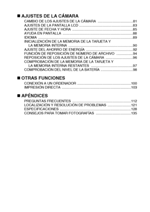 Page 7Español4
„AJUSTES DE LA CÁMARACAMBIO DE LOS AJUSTES DE LA CÁMARA  ....................................81
AJUSTES DE LA PANTALLA LCD .......................................................83
AJUSTE DE FECHA Y HORA  ..............................................................85
AYUDA EN PANTALLA  ........................................................................88
IDIOMA .................................................................................................89
INICIALIZACIÓN DE LA MEMORIA...