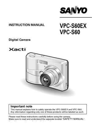 Page 1VPC-S60EX
VPC-S60INSTRUCTION MANUAL
Digital Camera
Please read these instructions carefully before using the camera.
Make sure to read and understand the separate booklet “SAFETY MANUAL”. 
Keep this manual in a safe place for later reference.
Important noteThis manual explains how to safely operate the VPC-S60EX and VPC-S60.
Any information regarding only one of these products will be labeled as such.
Downloaded From camera-usermanual.com Sanyo Manuals 