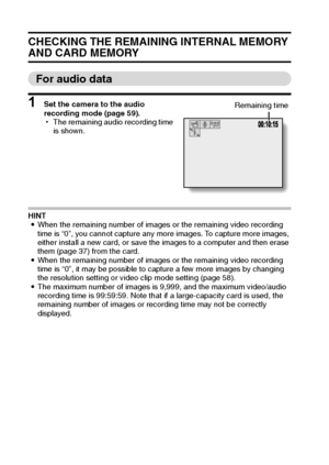 Page 10599English
CHECKING THE REMAINING INTERNAL MEMORY 
AND CARD MEMORY
For audio data
1 Set the camera to the audio 
recording mode (page 59).
hThe remaining audio recording time 
is shown.
HINT
iWhen the remaining number of images or the remaining video recording 
time is “0”, you cannot capture any more images. To capture more images, 
either install a new card, or save the images to a computer and then erase 
them (page 37) from the card.
iWhen the remaining number of images or the remaining video...