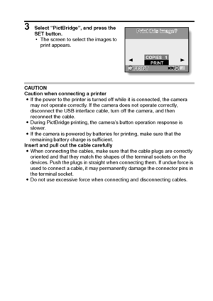 Page 110English104
3 Select “PictBridge”, and press the 
SET button.
hThe screen to select the images to 
print appears.
CAUTION
Caution when connecting a printer
iIf the power to the printer is turned off while it is connected, the camera 
may not operate correctly. If the camera does not operate correctly, 
disconnect the USB interface cable, turn off the camera, and then 
reconnect the cable.
iDuring PictBridge printing, the camera’s button operation response is 
slower.
iIf the camera is powered by batteries...