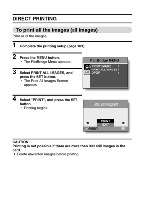 Page 113107English
DIRECT PRINTING
To print all the images (all images)
Print all of the images.
1 Complete the printing setup (page 103).
2 Press the MENU button.
hThe PictBridge Menu appears.
3 Select PRINT ALL IMAGES, and 
press the SET button.
hThe Print All Images Screen 
appears.
4 Select “PRINT”, and press the SET 
button.
hPrinting begins.
CAUTION
Printing is not possible if there are more than 999 still images in the 
card.
iDelete unwanted images before printing.
PictBridge MENU
PRINT IMAGEPRINT ALL...