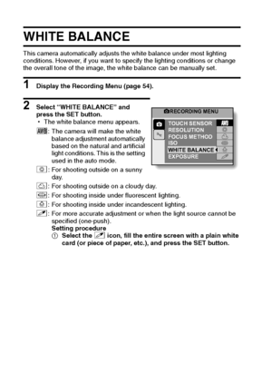 Page 6963English
WHITE BALANCE
This camera automatically adjusts the white balance under most lighting 
conditions. However, if you want to specify the lighting conditions or change 
the overall tone of the image, the white balance can be manually set.
1 Display the Recording Menu (page 54).
2 Select “WHITE BALANCE” and 
press the SET button.
hThe white balance menu appears.
>: The camera will make the white 
balance adjustment automatically 
based on the natural and artificial 
light conditions. This is the...