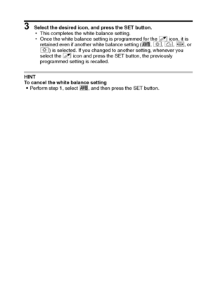 Page 70English64
3 Select the desired icon, and press the SET button.
hThis completes the white balance setting.
hOnce the white balance setting is programmed for the ] icon, it is 
retained even if another white balance setting (>, r, o, p, or 
q) is selected. If you changed to another setting, whenever you 
select the ] icon and press the SET button, the previously 
programmed setting is recalled. 
HINT
To cancel the white balance setting
iPerform step 1, select >, and then press the SET button.
Downloaded...