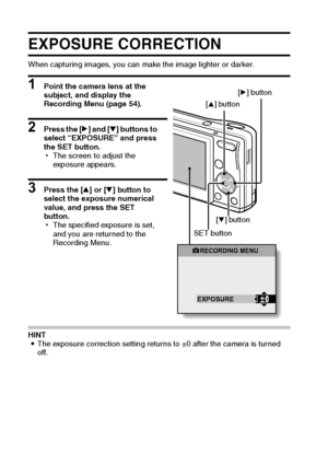 Page 7165English
EXPOSURE CORRECTION
When capturing images, you can make the image lighter or darker.
1 Point the camera lens at the 
subject, and display the 
Recording Menu (page 54).
2 Press the [m] and [o] buttons to 
select “EXPOSURE” and press 
the SET button.
hThe screen to adjust the 
exposure appears.
3 Press the [n] or [o] button to 
select the exposure numerical 
value, and press the SET 
button.
hThe specified exposure is set, 
and you are returned to the 
Recording Menu.
HINT
iThe exposure...