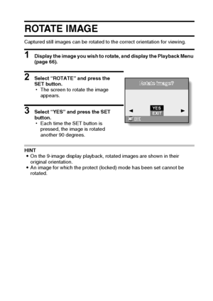 Page 76English70
ROTATE IMAGE
Captured still images can be rotated to the correct orientation for viewing.
1 Display the image you wish to rotate, and display the Playback Menu 
(page 66).
2 Select “ROTATE” and press the 
SET button.
hThe screen to rotate the image 
appears.
3 Select “YES” and press the SET 
button.
hEach time the SET button is 
pressed, the image is rotated 
another 90 degrees.
HINT
iOn the 9-image display playback, rotated images are shown in their 
original orientation.
iAn image for which...